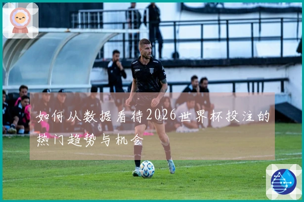 如何从数据看待2026世界杯投注的热门趋势与机会
